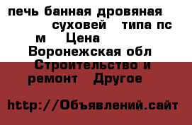 печь банная дровяная “Vohringer -суховей“ (типа пс-1-м) › Цена ­ 15 000 - Воронежская обл. Строительство и ремонт » Другое   